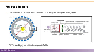 • The standard photodetector in clinical PET is the photomultiplier tube (PMT)
PMT PET Detectors
SimPET Technical
• PMT’s are highly sensitive to magnetic fields
 