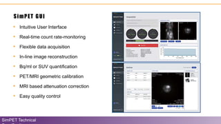 • Intuitive User Interface
• Real-time count rate-monitoring
• Flexible data acquisition
• In-line image reconstruction
• Bq/ml or SUV quantification
• PET/MRI geometric calibration
• MRI based attenuation correction
• Easy quality control
SimPET GUI
SimPET Technical
 
