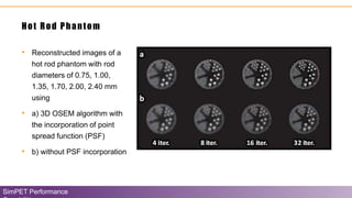 Hot Rod Phantom
SimPET Performance
• Reconstructed images of a
hot rod phantom with rod
diameters of 0.75, 1.00,
1.35, 1.70, 2.00, 2.40 mm
using
• a) 3D OSEM algorithm with
the incorporation of point
spread function (PSF)
• b) without PSF incorporation
 