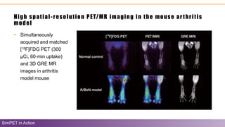High spatial-resolution PET/MR imaging in the mouse arthritis
model
SimPET in Action
• Simultaneously
acquired and matched
[18F]FDG PET (300
µCi, 60-min uptake)
and 3D GRE MR
images in arthritis
model mouse
 