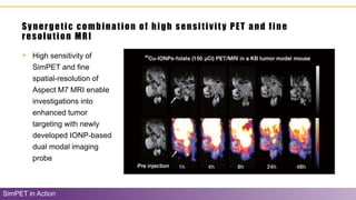 Synergetic combination of high sensitivity PET and fine
resolution MRI
SimPET in Action
• High sensitivity of
SimPET and fine
spatial-resolution of
Aspect M7 MRI enable
investigations into
enhanced tumor
targeting with newly
developed IONP-based
dual modal imaging
probe
 