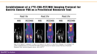 Establishment of a [18F]-FDG-PET/MRI Imaging Protocol for
Gastric Cancer PDX as a Preclinical Research Tool
SimPET in Action
Bae, S. W., Berlth, F., Jeong, K. Y., Suh, Y. S., Kong, S. H., Lee, H. J., Kim, W. H., Chung, J. K., & Yang, H. K.
(2020). Establishment of a [18F]-FDG-PET/MRI Imaging Protocol for Gastric Cancer PDX as a Preclinical
Research Tool. Journal of gastric cancer, 20(1), 60–71.
 