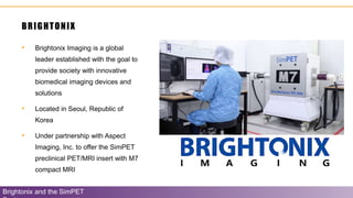 BRIGHTONIX
• Brightonix Imaging is a global
leader established with the goal to
provide society with innovative
biomedical imaging devices and
solutions
• Located in Seoul, Republic of
Korea
• Under partnership with Aspect
Imaging, Inc. to offer the SimPET
preclinical PET/MRI insert with M7
compact MRI
Brightonix and the SimPET
 