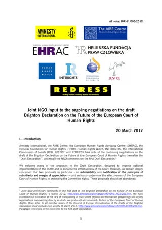 AI Index: IOR 61/005/2012




     Joint NGO input to the ongoing negotiations on the draft
    Brighton Declaration on the Future of the European Court of
                          Human Rights

                                                                                            20 March 2012

I.- Introduction

Amnesty International, the AIRE Centre, the European Human Rights Advocacy Centre (EHRAC), the
Helsinki Foundation for Human Rights (HFHR), Human Rights Watch, INTERIGHTS, the International
Commission of Jurists (ICJ), JUSTICE and REDRESS take note of the continuing negotiations on the
draft of the Brighton Declaration on the Future of the European Court of Human Rights (hereafter the
“Draft Declaration”) and recall the NGO comments on the first Draft Declaration.1

We welcome many of the proposals in the Draft Declaration, designed to improve national
implementation of the ECHR and to enhance the effectiveness of the Court. However, we remain deeply
concerned that two proposals in particular - on admissibility and codification of the principles of
subsidiarity and margin of appreciation - could seriously undermine the effectiveness of the European
Court of Human Rights in protecting the Convention rights. These proposals should be abandoned.



1
  Joint NGO preliminary comments on the first draft of the Brighton Declaration on the Future of the European
Court of Human Rights, 5 March 2012, http://www.amnesty.org/en/library/info/IOR61/003/2012/en. We have
expressed our frustration at the lack of transparency in the current process and the barriers preventing civil society
organisations commenting directly as drafts are produced and amended: Reform of the European Court of Human
Rights: Open letter to all member states of the Council of Europe. Consideration of the drafts of the Brighton
Declaration must include civil society, 8 March 2012, http://www.amnesty.org/en/library/info/IOR61/004/2012/en.
Paragraph references in this note refer to the first Draft Declaration.



                                                          1
 