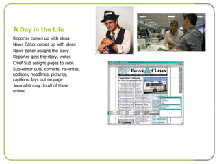 A  Day in the Life Reporter comes up with ideas News Editor comes up with ideas News Editor assigns the story Reporter gets the story, writes Chief Sub assigns pages to subs Sub-editor cuts, corrects, re-writes, updates, headlines, pictures, captions, lays out on page Journalist may do all of these online 