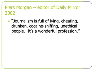 Piers Morgan – editor of Daily Mirror 2002 “ Journalism is full of lying, cheating, drunken, cocaine-sniffing, unethical people.  It’s a wonderful profession.” 
