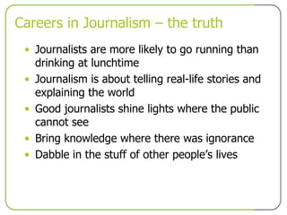 Careers in Journalism – the truth Journalists are more likely to go running than drinking at lunchtime Journalism is about telling real-life stories and explaining the world Good journalists shine lights where the public cannot see Bring knowledge where there was ignorance Dabble in the stuff of other people’s lives 