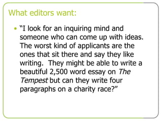 What editors want: “ I look for an inquiring mind and someone who can come up with ideas. The worst kind of applicants are the ones that sit there and say they like writing.  They might be able to write a beautiful 2,500 word essay on  The Tempest  but can they write four paragraphs on a charity race?” 