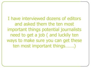 I have interviewed dozens of editors and asked them the ten most important things potential journalists need to get a job ( and luckily ten ways to make sure you can get these ten most important things…….) 