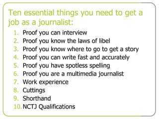 Ten essential things you need to get a job as a journalist: Proof you can interview Proof you know the laws of libel  Proof you know where to go to get a story Proof you can write fast and accurately Proof you have spotless spelling Proof you are a multimedia journalist Work experience Cuttings Shorthand NCTJ Qualifications 