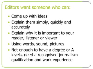 Editors want someone who can: Come up with ideas Explain them simply, quickly and accurately Explain why it is important to your reader, listener or viewer Using words, sound, pictures Not enough to have a degree or A levels, need a recognised journalism qualification and work experience 