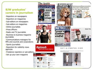 BJW graduates’ careers in journalism Reporters on newspapers Reporters on magazines Sub-editors on newspapers Sub-editors on magazines Online journalists Press officers Radio and TV journalists Business to business magazine journalists Communications managers for MPs and councils and corporations Sports journalists Reporters for celebrity news agencies Freelance reporters or sub-editors Set up your own magazine 