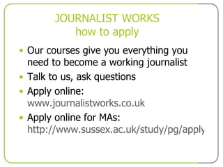 JOURNALIST WORKS how to apply Our courses give you everything you need to become a working journalist Talk to us, ask questions Apply online:  www.journalistworks.co.uk Apply online for MAs:  http://www.sussex.ac.uk/study/pg/applying/ 