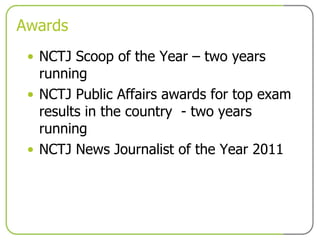 Awards NCTJ Scoop of the Year – two years running NCTJ Public Affairs awards for top exam results in the country  - two years running NCTJ News Journalist of the Year 2011 