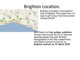Brighton Location. Brighton is located in the southern area of England. This means that it is easy to get to buy train from London costing £26.00. Wild Planet is a free outdoor exhibition touring cities across the UK. It features stunning images from past Wildlife Photographer of the Year competitions. Wild Planet started its UK tour on Brighton seafront on 12 March 2010 
