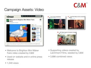Campaign Assets: Video




• Welcome to Brighton Mini Maker        • Supporting videos created by
  Faire video created by C&M              Larchmont Films, seeded by C&M
• Used on website and in online press   • 3,886 combined views
  release
• 1,340 views
 