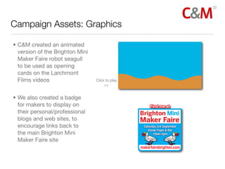 Campaign Assets: Graphics

• C&M created an animated
  version of the Brighton Mini
  Maker Faire robot seagull
  to be used as opening
  cards on the Larchmont
  Films videos                   Click to play
                                      >>


• We also created a badge
  for makers to display on
  their personal/professional
  blogs and web sites, to
  encourage links back to
  the main Brighton Mini
  Maker Faire site
 