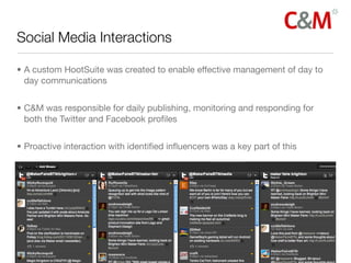 Social Media Interactions	

• A custom HootSuite was created to enable effective management of day to
  day communications


• C&M was responsible for daily publishing, monitoring and responding for
  both the Twitter and Facebook proﬁles


• Proactive interaction with identiﬁed inﬂuencers was a key part of this
 