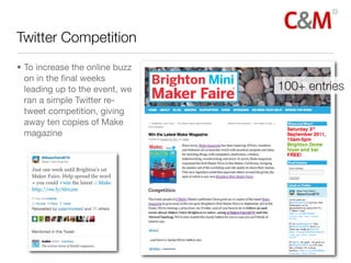 Twitter Competition
• To increase the online buzz
  on in the ﬁnal weeks
  leading up to the event, we   100+ entries
  ran a simple Twitter re-
  tweet competition, giving
  away ten copies of Make
  magazine
 