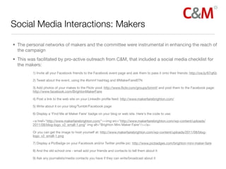 Social Media Interactions: Makers

• The personal networks of makers and the committee were instrumental in enhancing the reach of
  the campaign
• This was facilitated by pro-active outreach from C&M, that included a social media checklist for
  the makers:
         1) Invite all your Facebook friends to the Facebook event page and ask them to pass it onto their friends: http://ow.ly/67qKb

         2) Tweet about the event, using the #bmmf hashtag and @MakerFaireBTN

         3) Add photos of your makes to the Flickr pool: http://www.ﬂickr.com/groups/bmmf/ and post them to the Facebook page:
         http://www.facebook.com/BrightonMakerFaire

         4) Post a link to the web site on your LinkedIn proﬁle feed: http://www.makerfairebrighton.com/

         5) Write about it on your blog/Tumblr/Facebook page

         6) Display a 'Find Me at Maker Faire' badge on your blog or web site. Here's the code to use:

         <a href="http://www.makerfairebrighton.com/"><img src="http://www.makerfairebrighton.com/wp-content/uploads/
         2011/08/blog-logo_v2_small-1.png" img alt="Brighton Mini Maker Faire"/></a>

         Or you can get the image to host yourself at: http://www.makerfairebrighton.com/wp-content/uploads/2011/08/blog-
         logo_v2_small-1.png

         7) Display a PicBadge on your Facebook and/or Twitter proﬁle pic: http://www.picbadges.com/brighton-mini-maker-faire

         8) And the old school one - email add your friends and contacts to tell them about it

         9) Ask any journalists/media contacts you have if they can write/broadcast about it
 