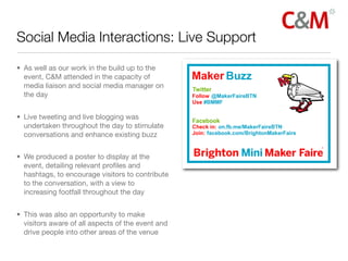 Social Media Interactions: Live Support

• As well as our work in the build up to the
  event, C&M attended in the capacity of
  media liaison and social media manager on
  the day


• Live tweeting and live blogging was
  undertaken throughout the day to stimulate
  conversations and enhance existing buzz


• We produced a poster to display at the
  event, detailing relevant proﬁles and
  hashtags, to encourage visitors to contribute
  to the conversation, with a view to
  increasing footfall throughout the day


• This was also an opportunity to make
  visitors aware of all aspects of the event and
  drive people into other areas of the venue
 