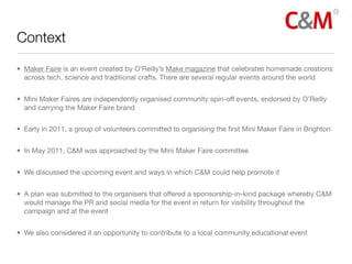 Context

• Maker Faire is an event created by O’Reilly’s Make magazine that celebrates homemade creations
  across tech, science and traditional crafts. There are several regular events around the world


• Mini Maker Faires are independently organised community spin-off events, endorsed by O’Reilly
  and carrying the Maker Faire brand


• Early in 2011, a group of volunteers committed to organising the ﬁrst Mini Maker Faire in Brighton


• In May 2011, C&M was approached by the Mini Maker Faire committee


• We discussed the upcoming event and ways in which C&M could help promote it


• A plan was submitted to the organisers that offered a sponsorship-in-kind package whereby C&M
  would manage the PR and social media for the event in return for visibility throughout the
  campaign and at the event


• We also considered it an opportunity to contribute to a local community educational event
 