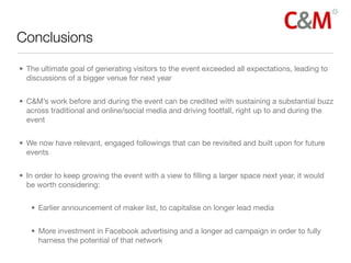 Conclusions

• The ultimate goal of generating visitors to the event exceeded all expectations, leading to
  discussions of a bigger venue for next year


• C&M’s work before and during the event can be credited with sustaining a substantial buzz
  across traditional and online/social media and driving footfall, right up to and during the
  event


• We now have relevant, engaged followings that can be revisited and built upon for future
  events


• In order to keep growing the event with a view to ﬁlling a larger space next year, it would
  be worth considering:


   • Earlier announcement of maker list, to capitalise on longer lead media


   • More investment in Facebook advertising and a longer ad campaign in order to fully
     harness the potential of that network
 