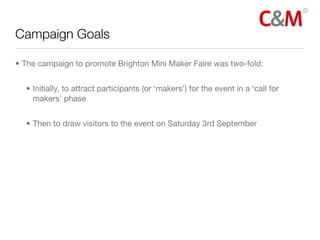 Campaign Goals

• The campaign to promote Brighton Mini Maker Faire was two-fold:


  • Initially, to attract participants (or ‘makers’) for the event in a ‘call for
    makers’ phase


  • Then to draw visitors to the event on Saturday 3rd September
 