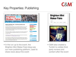 Key Properties: Publishing




• In the run up to the event, the         • C&M also created a
  Brighton Mini Maker Faire blog was        Tumblr to collate third
  our main publishing platform, used to     party reviews and
  share news about the event                content after the event
 