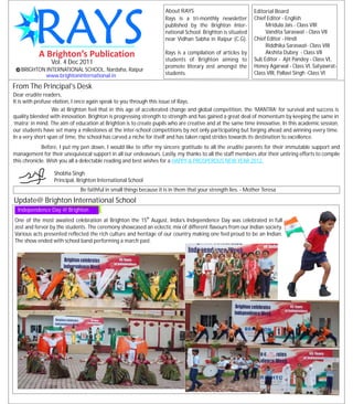 About RAYS                               Editorial Board
                                                                     Rays is a tri-monthly newsletter         Chief Editor - English
                                                                     published by the Brighton Inter-              Mridula Jais - Class VIII
                                                                     national School. Brighton is situated         Vandita Saraswat - Class VII
                                                                     near Vidhan Sabha in Raipur (C.G).       Chief Editor - Hindi
                                                                                                                   Riddhika Saraswat- Class VIII
                                                                     Rays is a compilation of articles by          Akshita Dubey - Class VII
                                                                     students of Brighton aiming to           Sub Editor - Ajit Pandey - Class VI,
                Vol. 4 Dec 2011
                                                                     promote literary zest amongst the        Honey Agarwal - Class VI, Satyawrat-
   BRIGHTON INTERNATIONAL SCHOOL, Nardaha, Raipur
            www.brightoninternational.in                             students.                                Class VIII, Pallavi Singh -Class VI

From The Principal's Desk
Dear erudite readers,
It is with profuse elation, I once again speak to you through this issue of Rays.
                  We at Brighton feel that in this age of accelerated change and global competition, the ‘MANTRA’ for survival and success is
quality blended with innovation. Brighton is progressing strength to strength and has gained a great deal of momentum by keeping the same in
‘matra’ in mind. The aim of education at Brighton is to create pupils who are creative and at the same time innovative. In this academic session,
our students have set many a milestones at the inter-school competitions by not only participating but forging ahead and winning every time.
In a very short span of time, the school has carved a niche for itself and has taken rapid strides towards its destination to excellence.
             Before, I put my pen down, I would like to offer my sincere gratitude to all the erudite parents for their immutable support and
management for their unequivocal support in all our endeavours. Lastly, my thanks to all the staff members afor their untiring efforts to compile
this chronicle. Wish you all a delectable reading and best wishes for a HAPPY & PROSPEROUS NEW YEAR 2012.

                  Shobha Singh
                  Principal, Brighton International School
                              Be faithful in small things because it is in them that your strength lies. - Mother Teresa
Update@ Brighton International School
  Independence Day @ Brighton
                                                             th
One of the most awaited celebration at Brighton the 15 August, India’s Independence Day was celebrated in full
zest and fervor by the students. The ceremony showcased an eclectic mix of different flavours from our Indian society.
Various acts presented reflected the rich culture and heritage of our country making one feel proud to be an Indian.
The show ended with school band performing a march past.
 