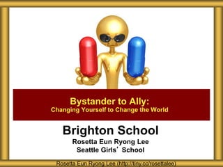 Brighton School
Rosetta Eun Ryong Lee
Seattle Girls’ School
Bystander to Ally:
Changing Yourself to Change the World
Rosetta Eun Ryong Lee (http://tiny.cc/rosettalee)
 