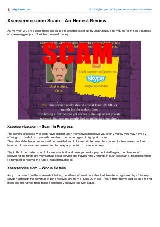 brightonseo.net http://brightonseo.net/blog/xseoservice-com-scam-review/
Xseoservice.com Scam – An Honest Review
As many of you are aware, there are quite a few websites set up by unscrupulous individuals for the sole purpose
of scamming people of their hard earned money.
Xseoservice.com – Scam in Progress
The owners of xseoservice.com have taken it upon themselves to relieve you of any money you may have by
offering to provide the buyer with links from the homepages of high pr domains.
They also state that no reports will be provided and links are drip fed over the course of a few weeks but I soon
found out this was all a smokescreen to delay any decision to cancel orders.
The truth of the matter is, no links are ever built and once you make payment via Paypal, the chances of
recovering the funds are very slim as it is a service and Paypal rarely refunds in such cases ans I found out when
I attempted to recover the funds I was defrauded of.
Xseoservice.com – Whois Details
As you can see from the screenshot below, the Whois information states that the site is registered by a “Jackelyn
Snyder” although the communication I received are from a “Dale Duchess” . You’d think they would be able to find
more original names than those, I personally always liked Ivor Bigun.
 