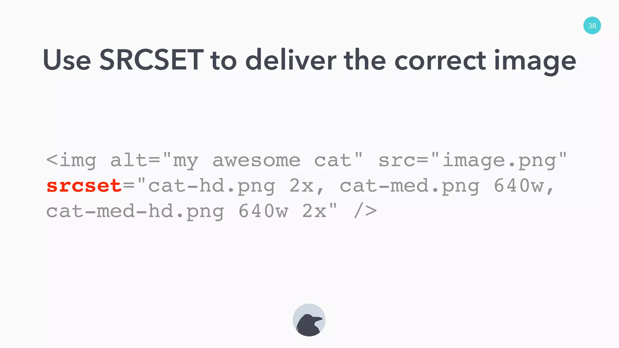 38
Use SRCSET to deliver the correct image
<img alt="my awesome cat" src="image.png"
srcset="cat-hd.png 2x, cat-med.png 640w,
cat-med-hd.png 640w 2x" />
 