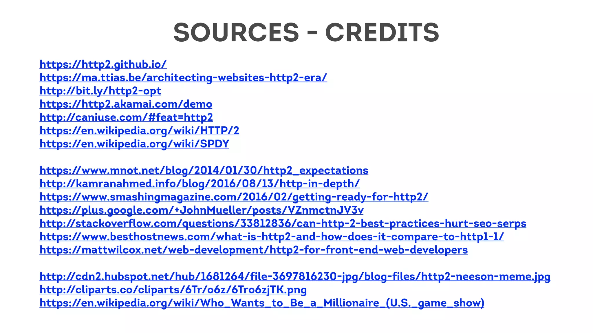 https://http2.github.io/
https://ma.ttias.be/architecting-websites-http2-era/
http://bit.ly/http2-opt
https://http2.akamai.com/demo
http://caniuse.com/#feat=http2
https://en.wikipedia.org/wiki/HTTP/2
https://en.wikipedia.org/wiki/SPDY
https://www.mnot.net/blog/2014/01/30/http2_expectations
http://kamranahmed.info/blog/2016/08/13/http-in-depth/
https://www.smashingmagazine.com/2016/02/getting-ready-for-http2/
https://plus.google.com/+JohnMueller/posts/VZnmctnJV3v
http://stackoverflow.com/questions/33812836/can-http-2-best-practices-hurt-seo-serps
https://www.besthostnews.com/what-is-http2-and-how-does-it-compare-to-http1-1/
https://mattwilcox.net/web-development/http2-for-front-end-web-developers
http://cdn2.hubspot.net/hub/1681264/file-3697816230-jpg/blog-files/http2-neeson-meme.jpg
http://cliparts.co/cliparts/6Tr/o6z/6Tro6zjTK.png
https://en.wikipedia.org/wiki/Who_Wants_to_Be_a_Millionaire_(U.S._game_show)
SOURCES - CREDITS
 