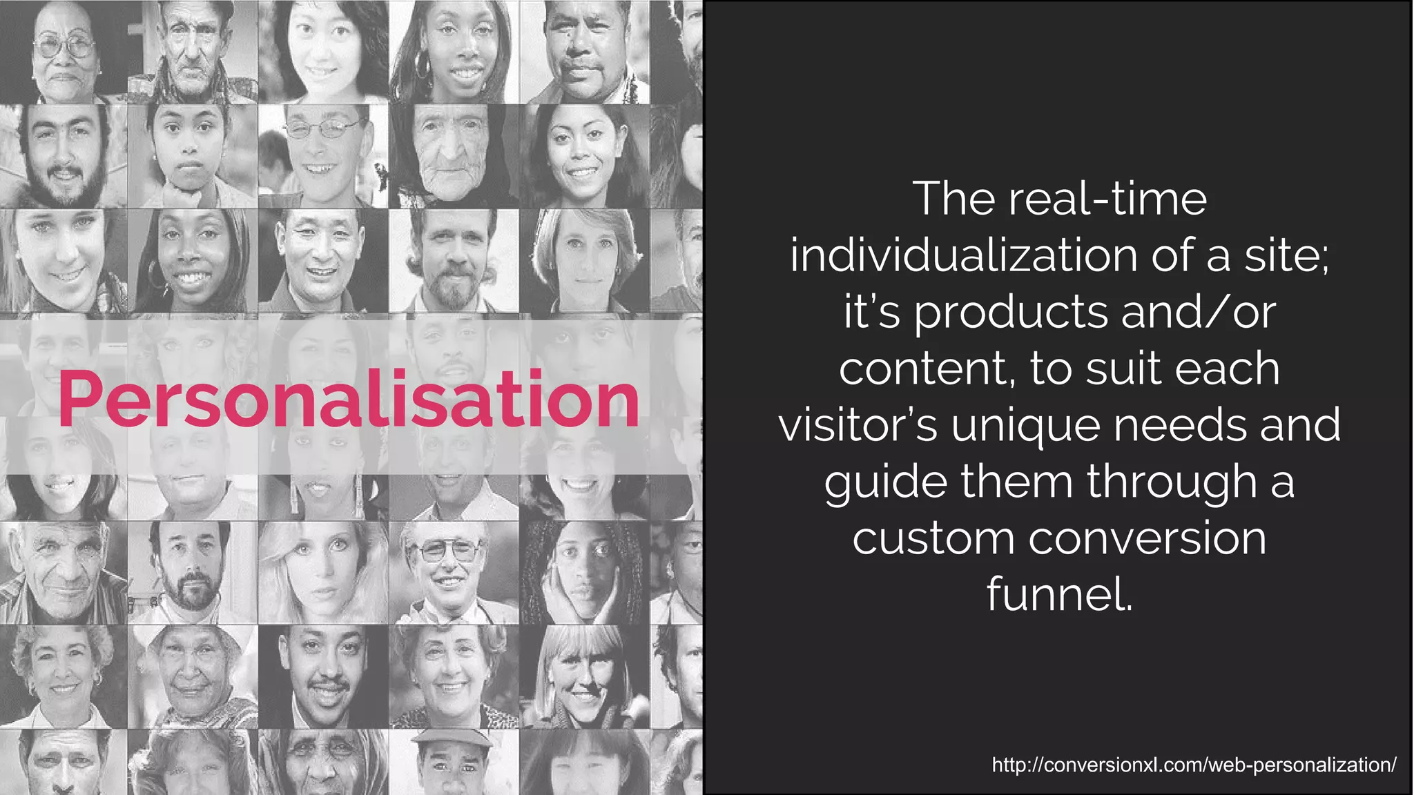 http://conversionxl.com/web-personalization/
Personalisation
The real-time
individualization of a site;
it’s products and/or
content, to suit each
visitor’s unique needs and
guide them through a
custom conversion
funnel.
 