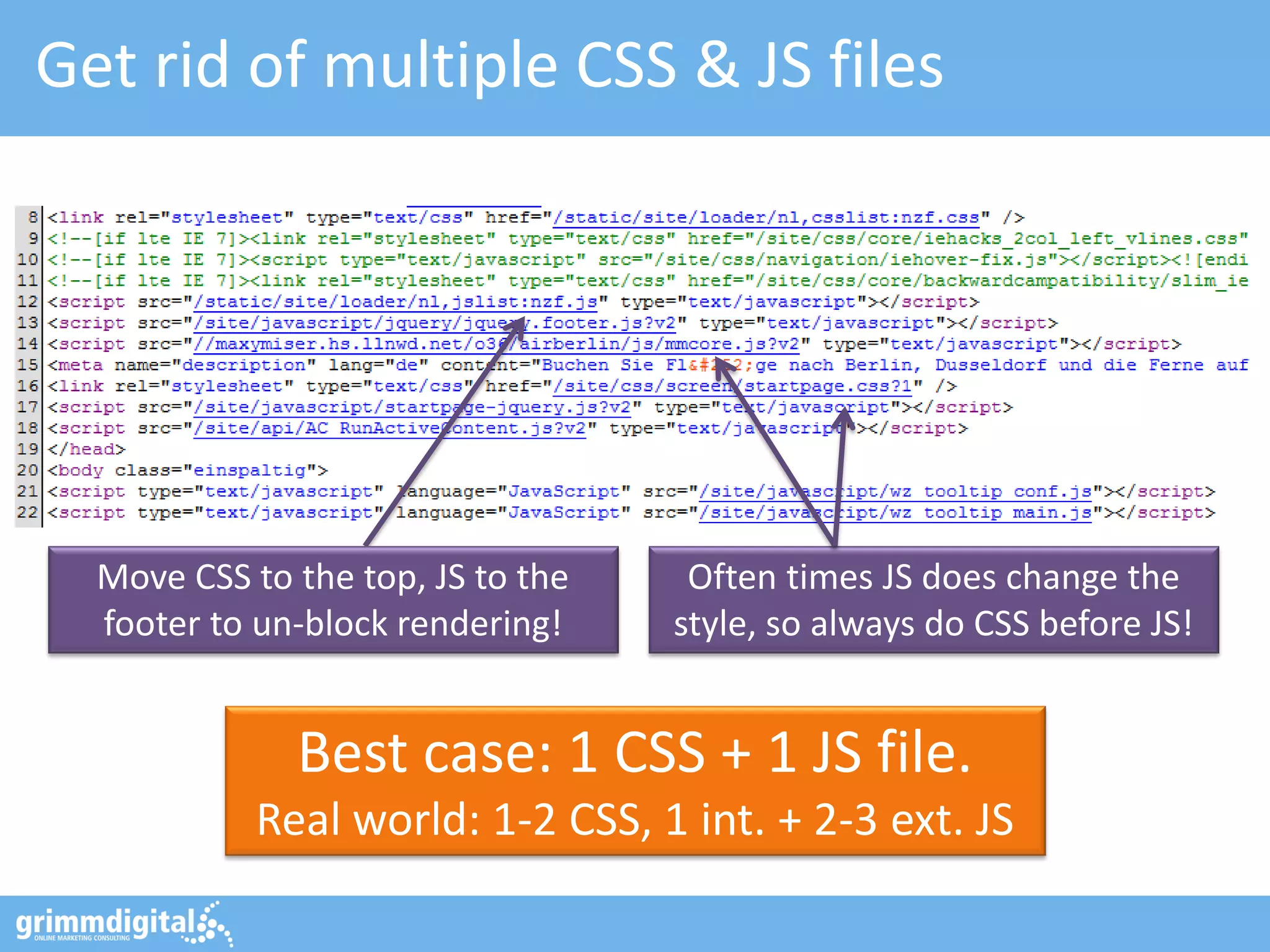 Get rid of multiple CSS & JS files
Best case: 1 CSS + 1 JS file.
Real world: 1-2 CSS, 1 int. + 2-3 ext. JS
Often times JS does change the
style, so always do CSS before JS!
Move CSS to the top, JS to the
footer to un-block rendering!
 