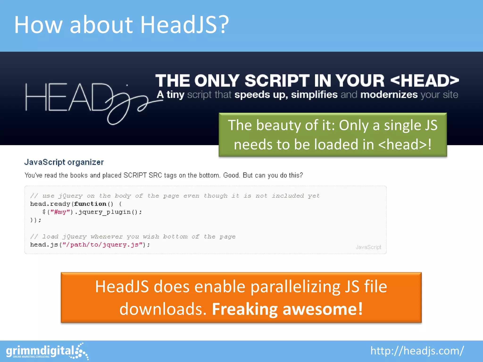 How about HeadJS?
HeadJS does enable parallelizing JS file
downloads. Freaking awesome!
The beauty of it: Only a single JS
needs to be loaded in <head>!
http://headjs.com/
 