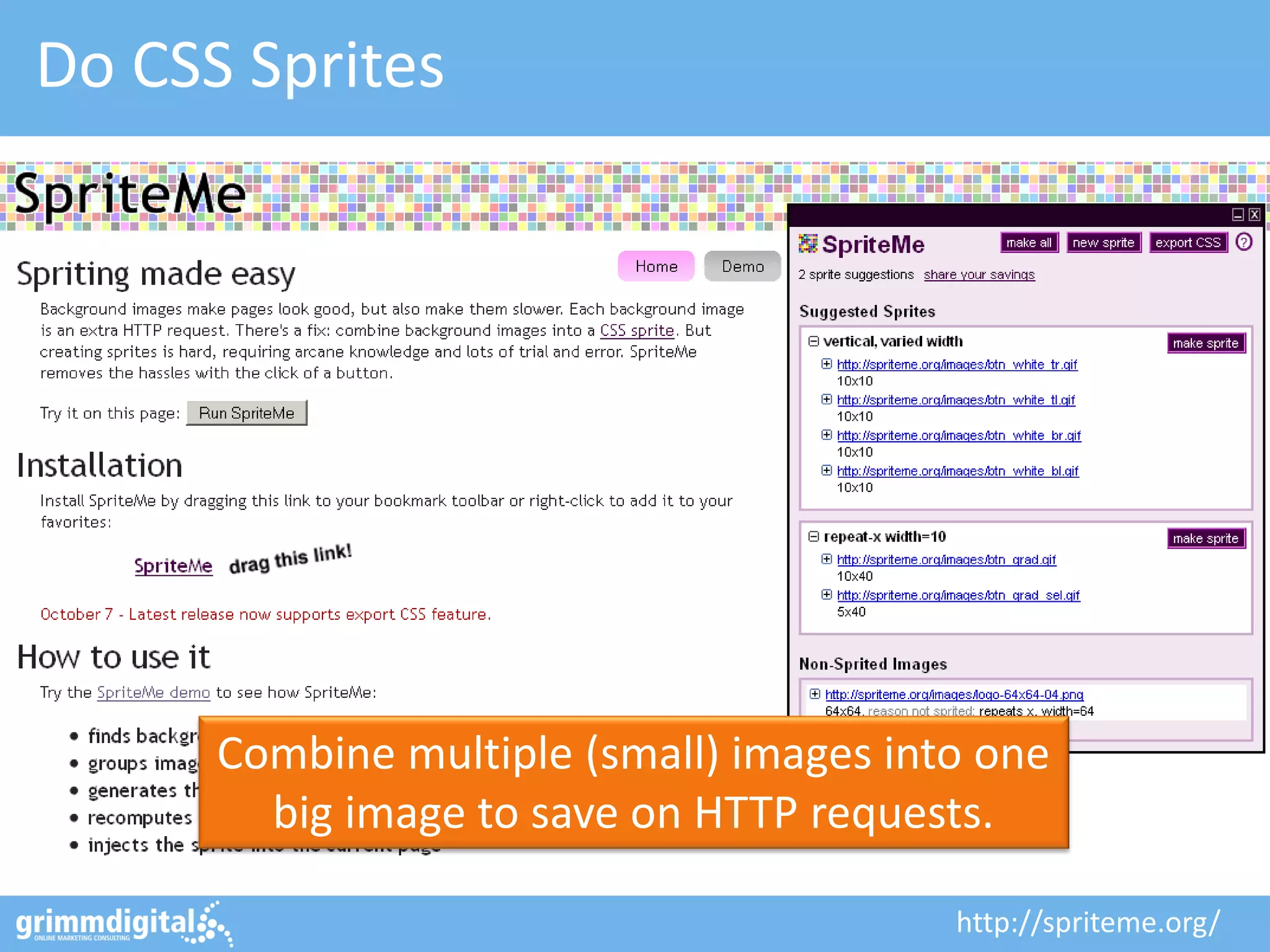 Do CSS Sprites
http://spriteme.org/
Combine multiple (small) images into one
big image to save on HTTP requests.
 