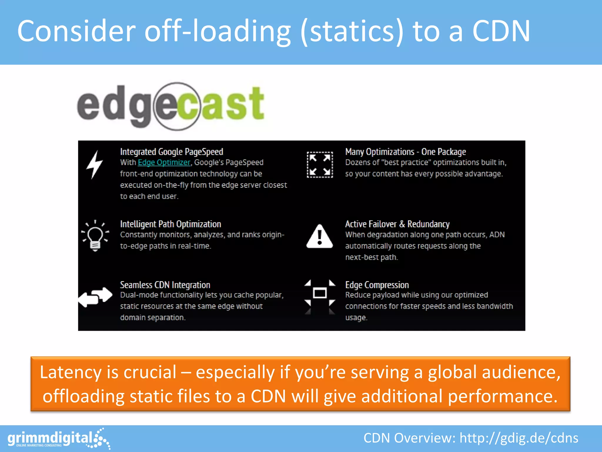 Consider off-loading (statics) to a CDN
Latency is crucial – especially if you’re serving a global audience,
offloading static files to a CDN will give additional performance.
CDN Overview: http://gdig.de/cdns
 