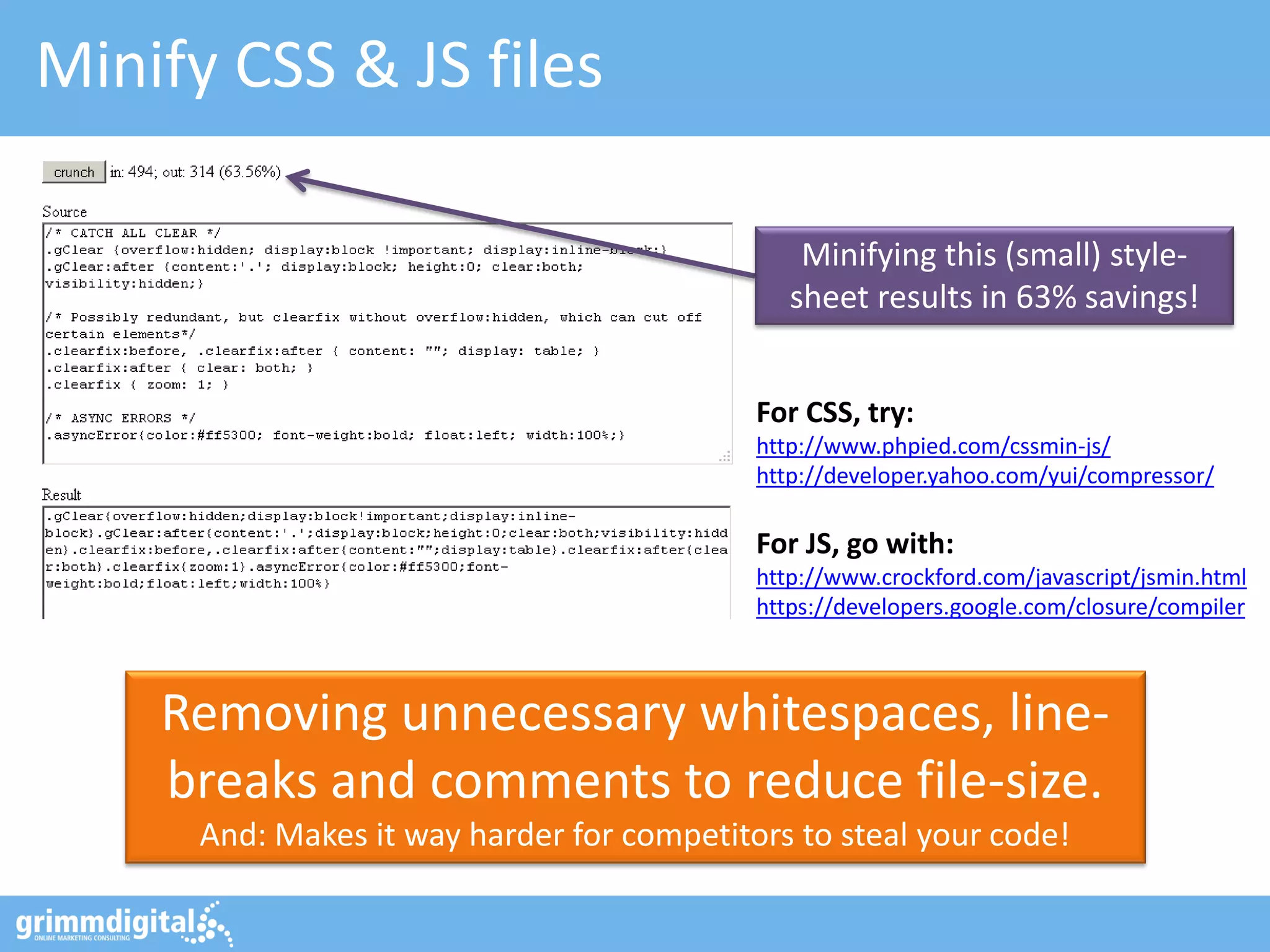 Minify CSS & JS files
Removing unnecessary whitespaces, line-
breaks and comments to reduce file-size.
And: Makes it way harder for competitors to steal your code!
For CSS, try:
http://www.phpied.com/cssmin-js/
http://developer.yahoo.com/yui/compressor/
For JS, go with:
http://www.crockford.com/javascript/jsmin.html
https://developers.google.com/closure/compiler
Minifying this (small) style-
sheet results in 63% savings!
 