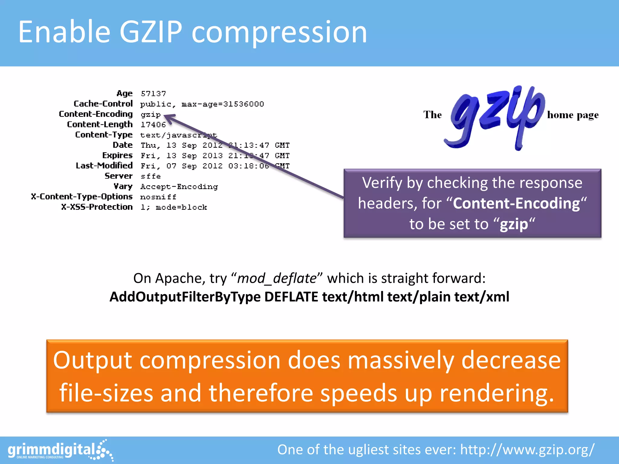 Enable GZIP compression
Output compression does massively decrease
file-sizes and therefore speeds up rendering.
Verify by checking the response
headers, for “Content-Encoding“
to be set to “gzip“
One of the ugliest sites ever: http://www.gzip.org/
On Apache, try “mod_deflate” which is straight forward:
AddOutputFilterByType DEFLATE text/html text/plain text/xml
 