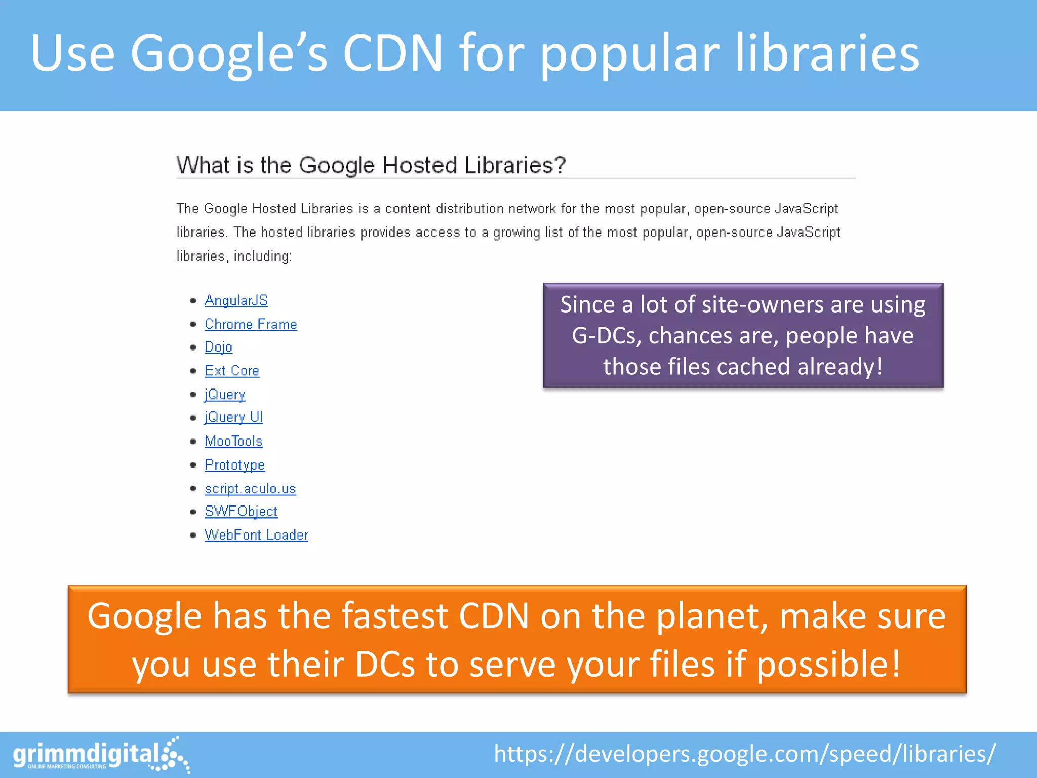 Use Google’s CDN for popular libraries
Google has the fastest CDN on the planet, make sure
you use their DCs to serve your files if possible!
https://developers.google.com/speed/libraries/
Since a lot of site-owners are using
G-DCs, chances are, people have
those files cached already!
 