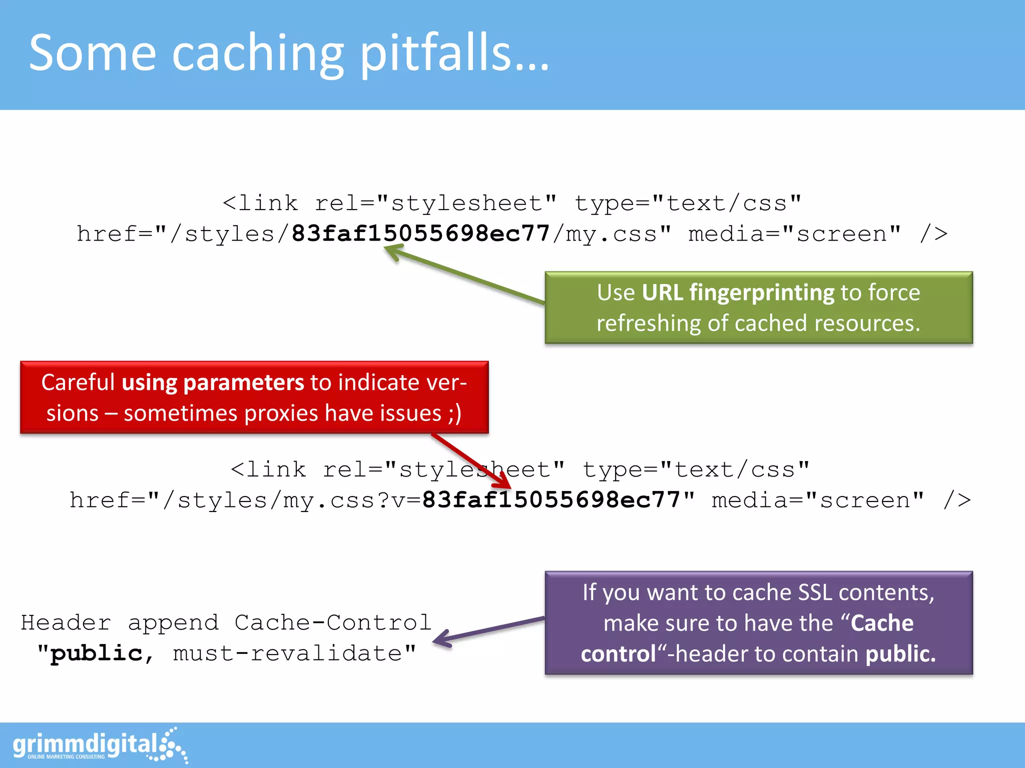 Some caching pitfalls…
If you want to cache SSL contents,
make sure to have the “Cache
control“-header to contain public.
Use URL fingerprinting to force
refreshing of cached resources.
Header append Cache-Control
"public, must-revalidate"
<link rel="stylesheet" type="text/css"
href="/styles/83faf15055698ec77/my.css" media="screen" />
<link rel="stylesheet" type="text/css"
href="/styles/my.css?v=83faf15055698ec77" media="screen" />
Careful using parameters to indicate ver-
sions – sometimes proxies have issues ;)
 