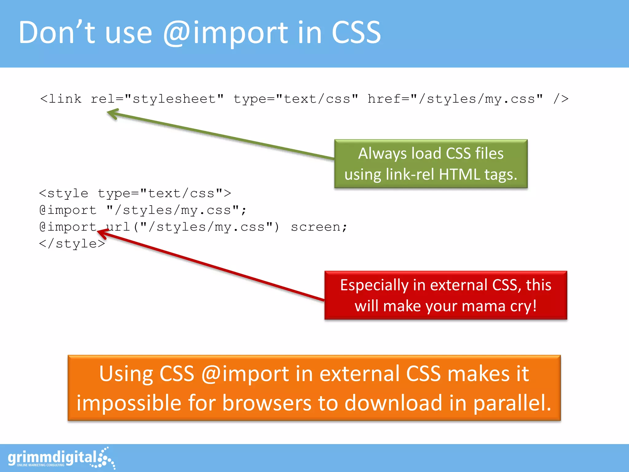 Don’t use @import in CSS
Using CSS @import in external CSS makes it
impossible for browsers to download in parallel.
Always load CSS files
using link-rel HTML tags.
<link rel="stylesheet" type="text/css" href="/styles/my.css" />
<style type="text/css">
@import "/styles/my.css";
@import url("/styles/my.css") screen;
</style>
Especially in external CSS, this
will make your mama cry!
 