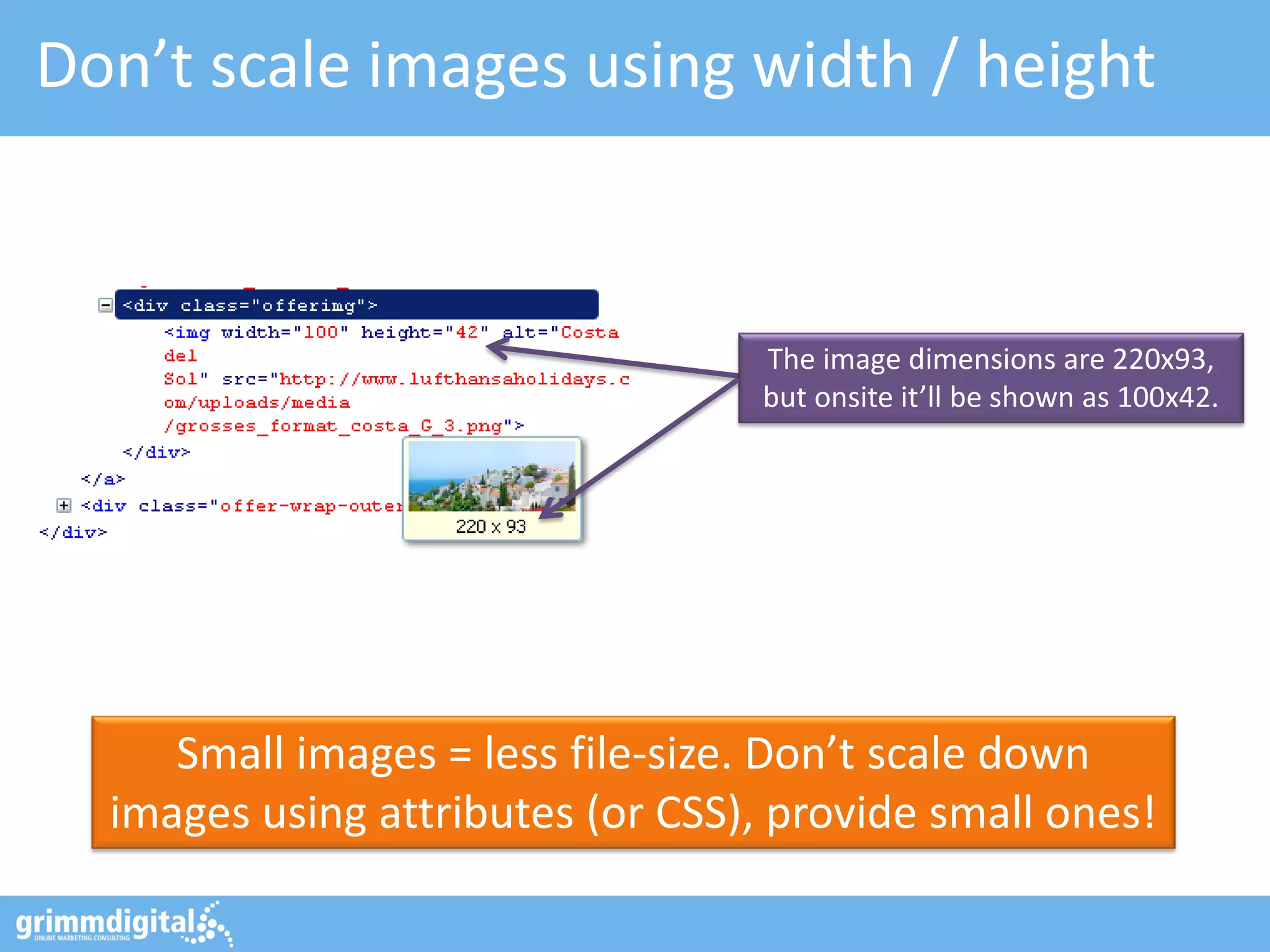 Don’t scale images using width / height
Small images = less file-size. Don’t scale down
images using attributes (or CSS), provide small ones!
The image dimensions are 220x93,
but onsite it’ll be shown as 100x42.
 