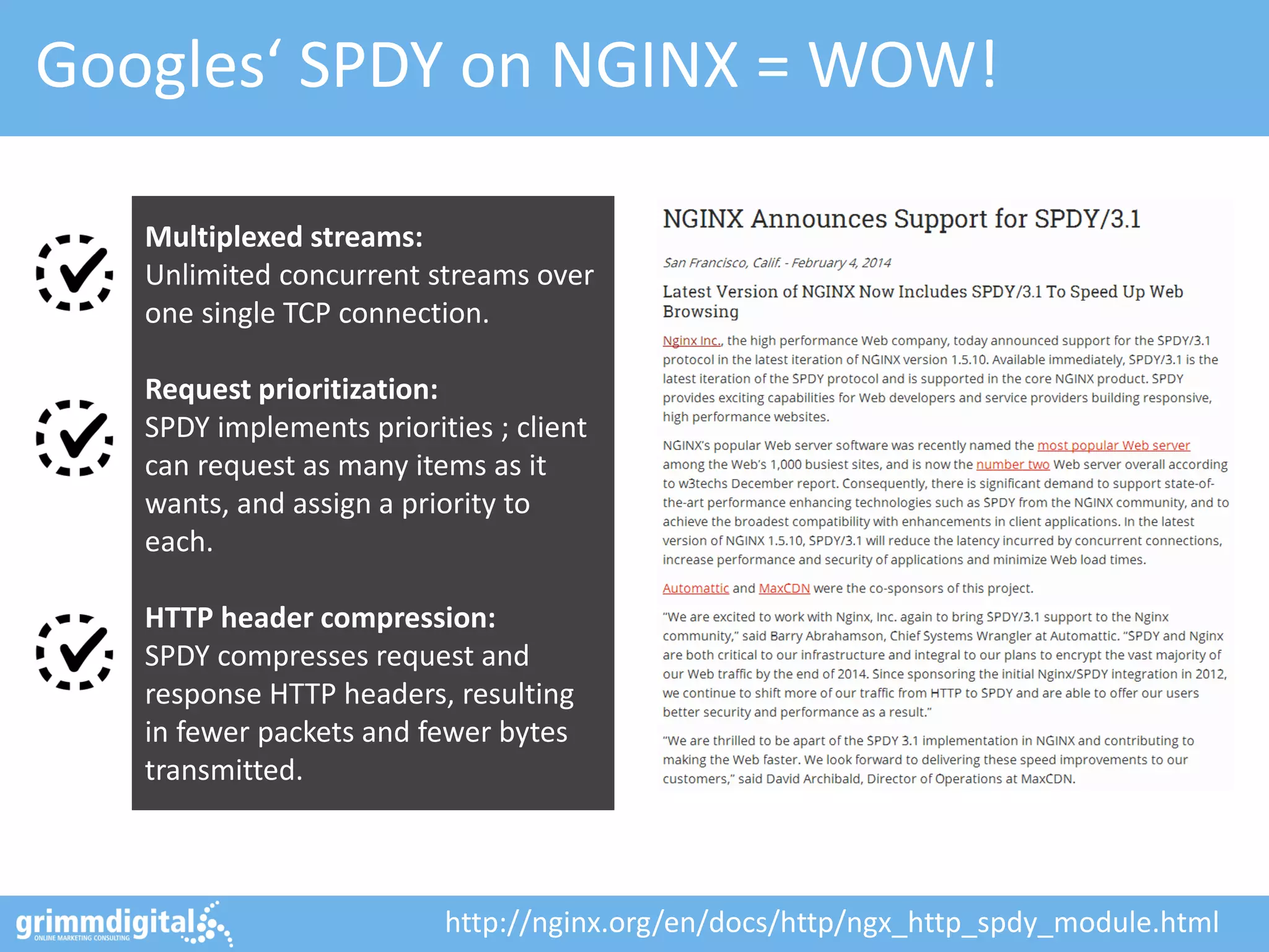 Googles‘ SPDY on NGINX = WOW!
Multiplexed streams:
Unlimited concurrent streams over
one single TCP connection.
Request prioritization:
SPDY implements priorities ; client
can request as many items as it
wants, and assign a priority to
each.
HTTP header compression:
SPDY compresses request and
response HTTP headers, resulting
in fewer packets and fewer bytes
transmitted.
http://nginx.org/en/docs/http/ngx_http_spdy_module.html
 