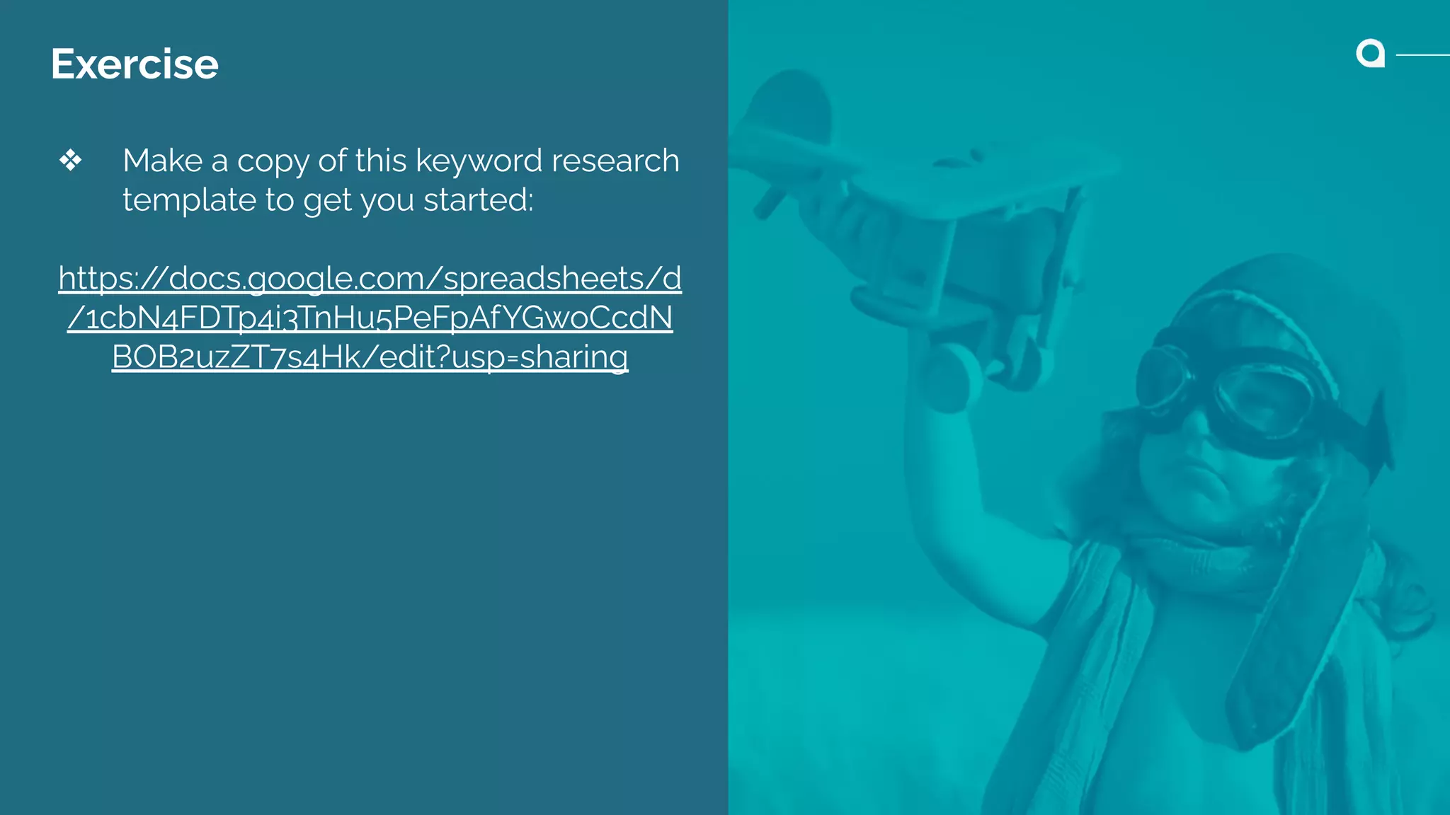 Exercise
❖ Make a copy of this keyword research
template to get you started:
https:/
/docs.google.com/spreadsheets/d
/1cbN4FDTp4i3TnHu5PeFpAfYGwoCcdN
BOB2uzZT7s4Hk/edit?usp=sharing
 