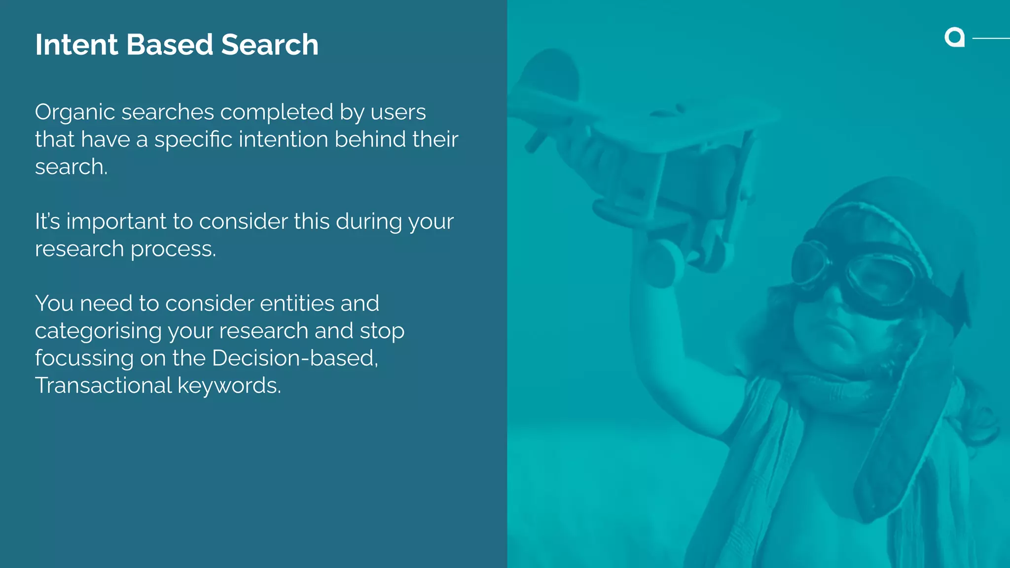 Intent Based Search
Organic searches completed by users
that have a speciﬁc intention behind their
search.
It’s important to consider this during your
research process.
You need to consider entities and
categorising your research and stop
focussing on the Decision-based,
Transactional keywords.
 
