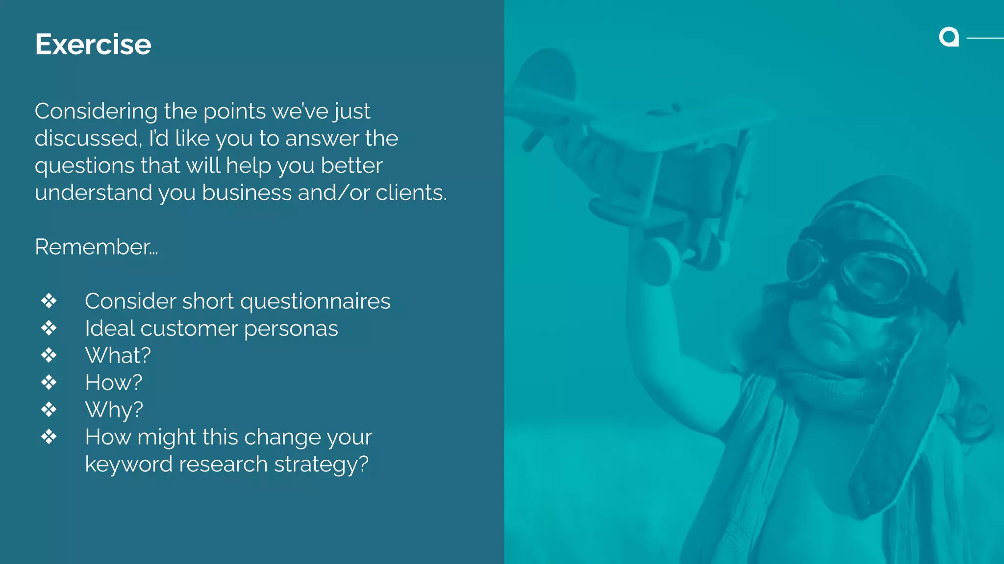 Exercise
Considering the points we’ve just
discussed, I’d like you to answer the
questions that will help you better
understand you business and/or clients.
Remember…
❖ Consider short questionnaires
❖ Ideal customer personas
❖ What?
❖ How?
❖ Why?
❖ How might this change your
keyword research strategy?
 