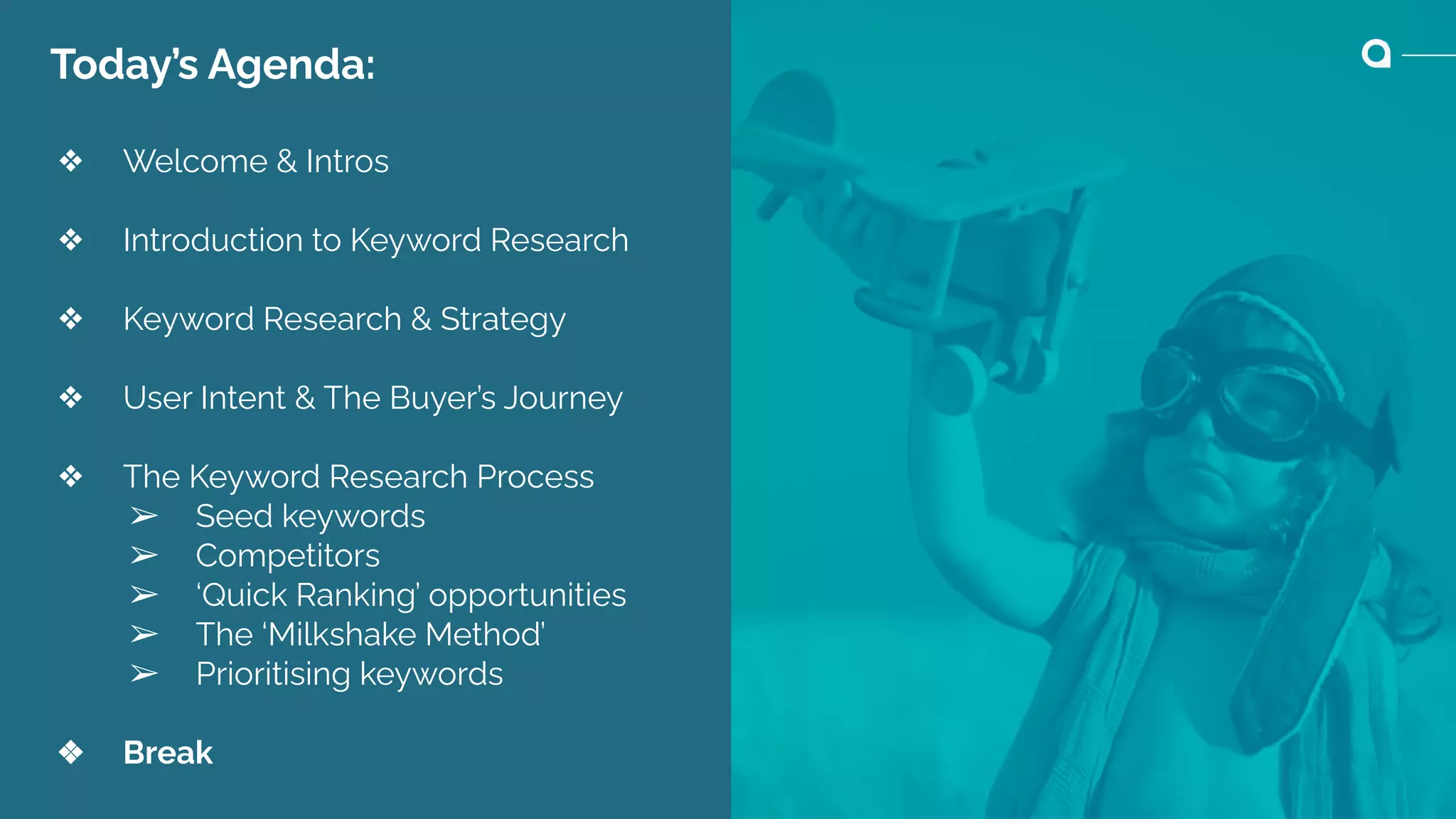 Today’s Agenda:
❖ Welcome & Intros
❖ Introduction to Keyword Research
❖ Keyword Research & Strategy
❖ User Intent & The Buyer’s Journey
❖ The Keyword Research Process
➢ Seed keywords
➢ Competitors
➢ ‘Quick Ranking’ opportunities
➢ The ‘Milkshake Method’
➢ Prioritising keywords
❖ Break
 